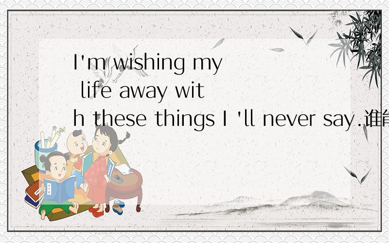 I'm wishing my life away with these things I 'll never say.谁能看懂这句子 偶怎么觉得不通啊