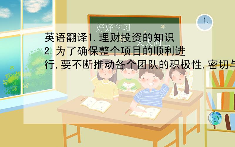 英语翻译1.理财投资的知识 2.为了确保整个项目的顺利进行,要不断推动各个团队的积极性,密切与他们沟通,将存在的问题一一解决 3.外贸跟单这个职位所负责的东西虽算不上复杂,但在与各团