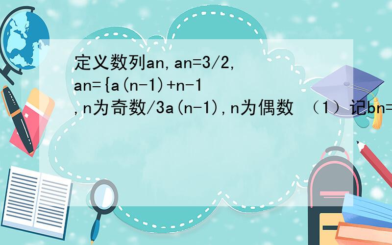 定义数列an,an=3/2,an={a(n-1)+n-1,n为奇数/3a(n-1),n为偶数 （1）记bn=a(2n-1)+n+1/2,n属于正整数求证数列bn是等比数列；（2）记S2n=a1+a2+……+a(2n-1)+a2n,试比较（S2（n+1）+3）/3^(n+1)与(S2n+3)/3^n的大小,并说明