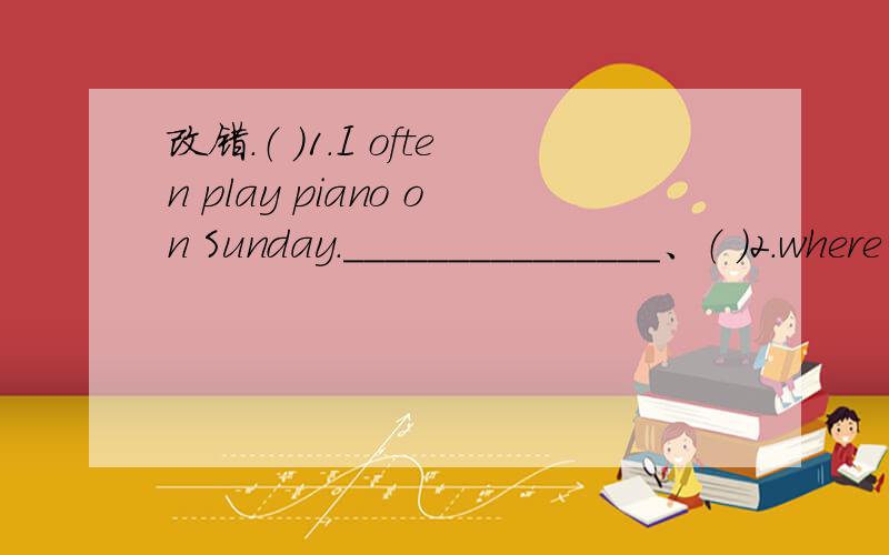 改错.（ ）1.I often play piano on Sunday._______________、（ ）2.where were you go on holiday _______________、（ ） 3.How did you went there?______________、（ ）4.Let's made some Kites.________________、（ ）5.Today is January one._
