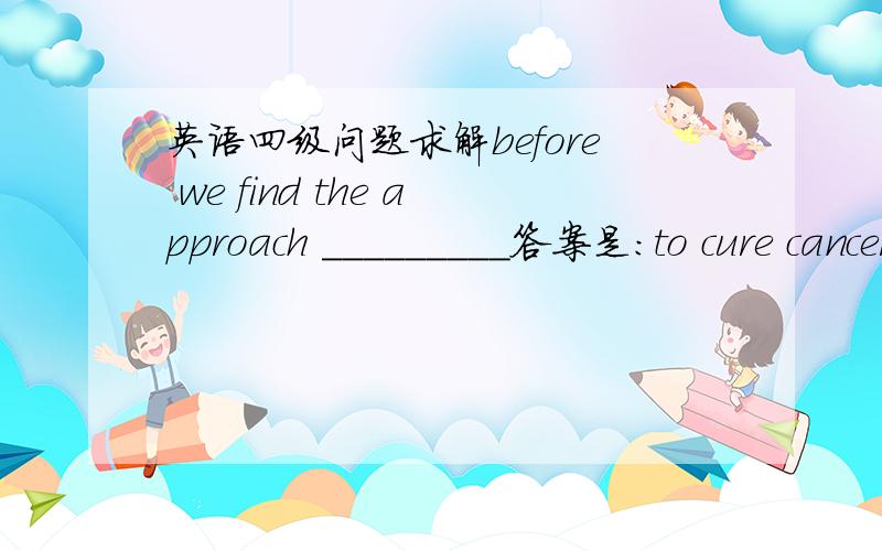 英语四级问题求解before we find the approach _________答案是：to cure cancers我写的是：to cure the cancer.PS:每次翻译题the 总是把握不好,帮帮我 谢谢各位了~~~~