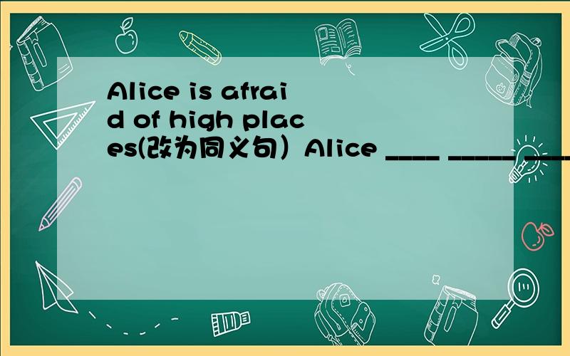 Alice is afraid of high places(改为同义句）Alice ____ _____ _____ high places