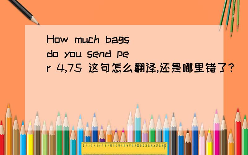 How much bags do you send per 4,75 这句怎么翻译,还是哪里错了?