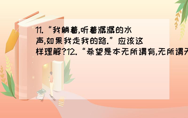 11.“我躺着,听着潺潺的水声,如果我走我的路.”应该这样理解?12.“希望是本无所谓有,无所谓无的.这正如地上的路；其实地上本没有路,走的人多了,也变成了路.”应该怎么理解?13.关于本文的