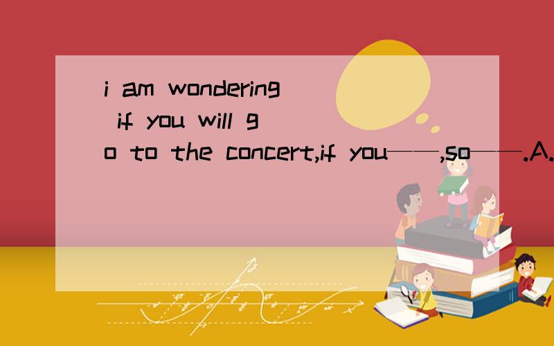 i am wondering if you will go to the concert,if you——,so——.A.do ,do i B.will ,will iC.do ,will I D.do,I will 应该选哪个?为什么?