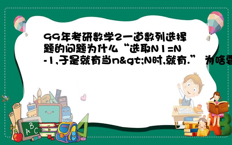 99年考研数学2一道数列选择题的问题为什么“选取N1=N-1,于是就有当n>N时,就有.” 为啥要N1=N-1呢,取别的不行吗 还是有什么限制条件?