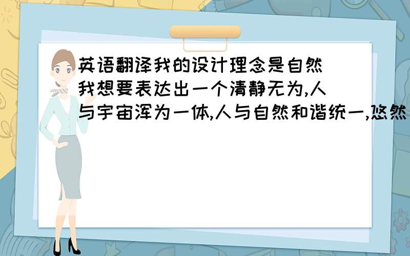 英语翻译我的设计理念是自然．我想要表达出一个清静无为,人与宇宙浑为一体,人与自然和谐统一,悠然出世的浮华的思想．此立意为人们在快节奏城市里远离尘世的喧嚣,心灵向自然回归,消