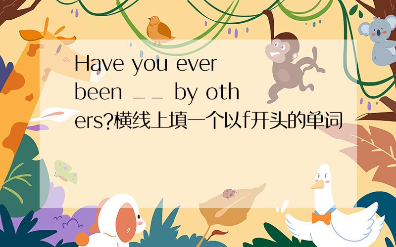 Have you ever been __ by others?横线上填一个以f开头的单词