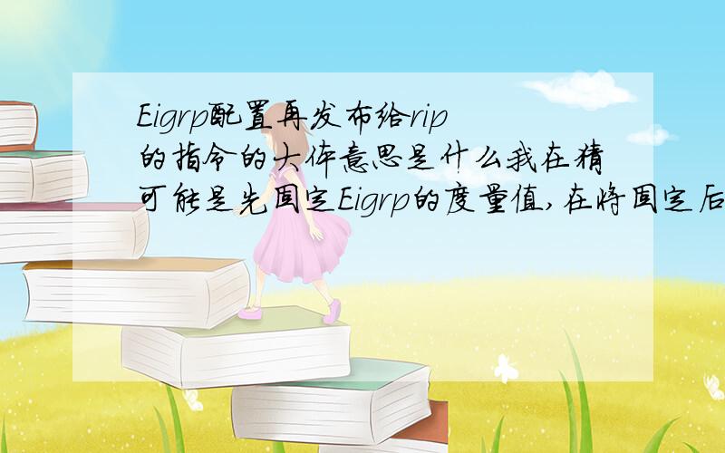 Eigrp配置再发布给rip的指令的大体意思是什么我在猜可能是先固定Eigrp的度量值,在将固定后的度量值 转变为 在rip 区间合适的度量值