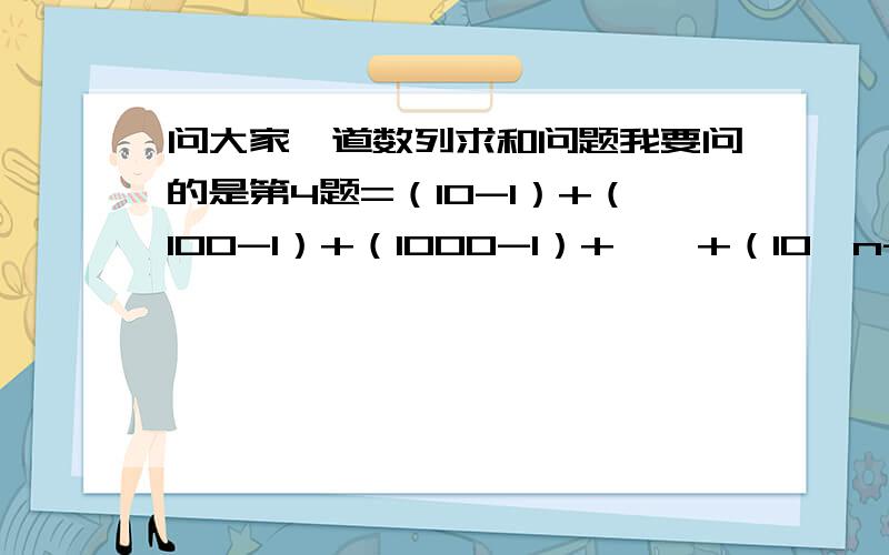 问大家一道数列求和问题我要问的是第4题=（10-1）+（100-1）+（1000-1）+……+（10^n-1）=(10^1+10^2+10^3+……+10^n)-n=10(1-10^n)/(1-10)-n=10^(n+1)/9 - (10/9) - n我要问的是为什么要减去n是不是因为是n个9啊!