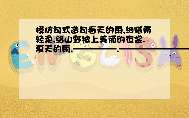 模仿句式造句春天的雨,细腻而轻柔,给山野披上美丽的衣裳.夏天的雨,—————,——————————.秋天的风,—————,——————————.冬天的雪,—————,———————