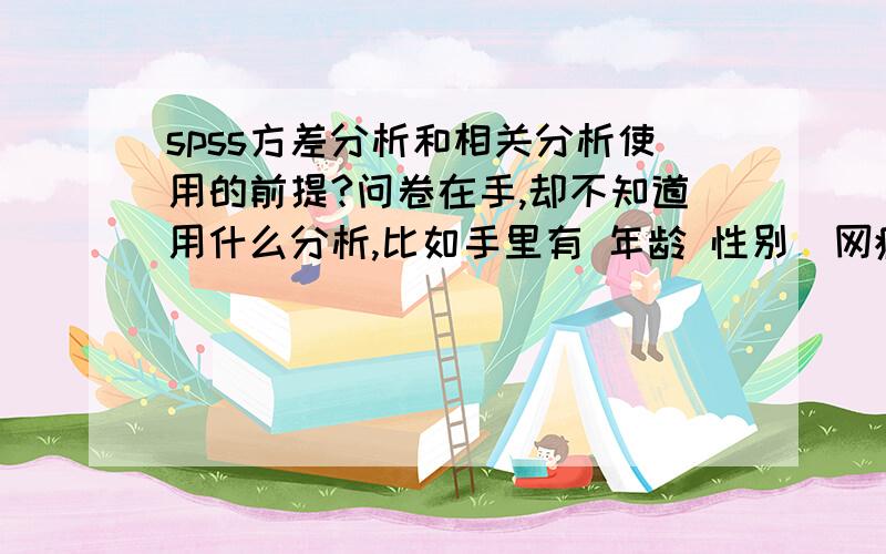 spss方差分析和相关分析使用的前提?问卷在手,却不知道用什么分析,比如手里有 年龄 性别  网瘾 自我效能感 这些数据,都能用什么分析?谢谢!