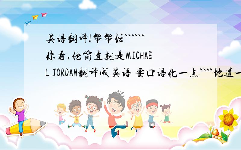 英语翻译!帮帮忙``````你看,他简直就是MICHAEL JORDAN翻译成英语 要口语化一点````地道一点你看,他简直就是MICHAEL JORDAN就是比喻篮球打的特别好的~~~~~~谢谢~~~
