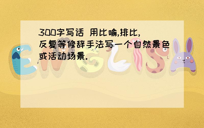 300字写话 用比喻,排比,反复等修辞手法写一个自然景色或活动场景.