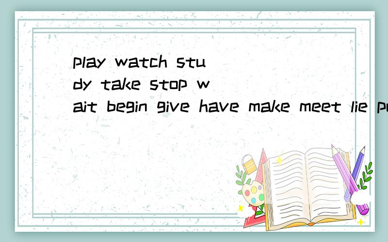 play watch study take stop wait begin give have make meet lie put fight sing stand say spend以上的现在分词是什么?还没有教过