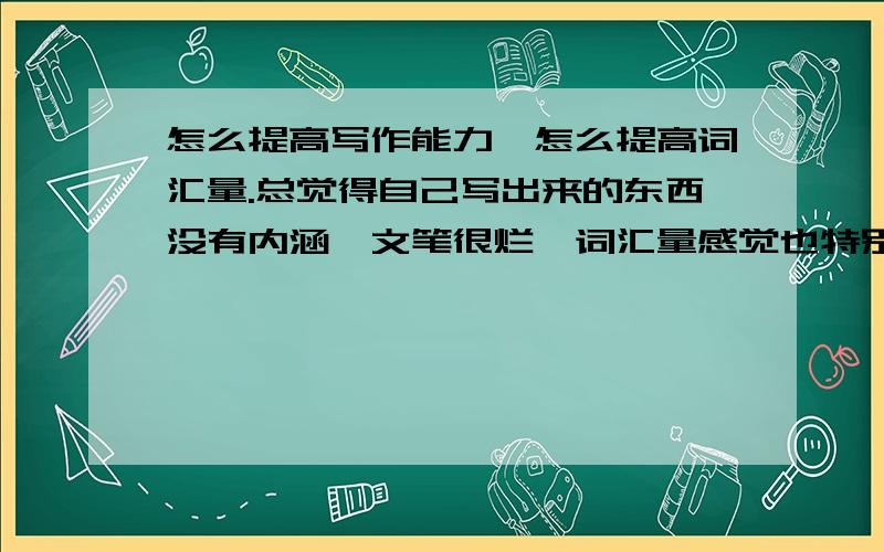 怎么提高写作能力,怎么提高词汇量.总觉得自己写出来的东西没有内涵,文笔很烂,词汇量感觉也特别少.是中文不是英文