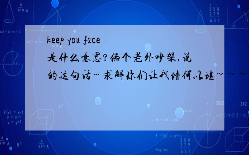 keep you face 是什么意思?俩个老外吵架,说的这句话…求解你们让我情何以堪~~~统一点行不行啊~~~各位大哥~~可怜可怜我吧~~~~