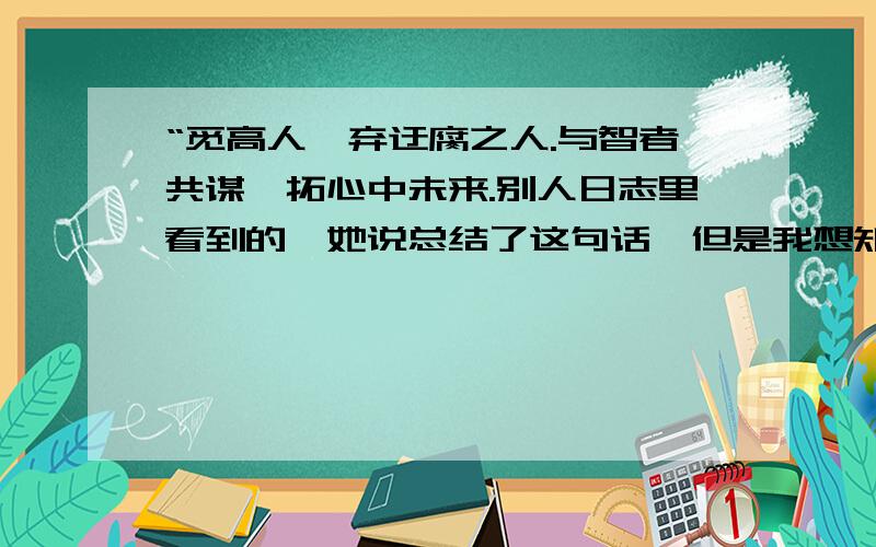 “觅高人、弃迂腐之人.与智者共谋、拓心中未来.别人日志里看到的,她说总结了这句话,但是我想知道这句话是什么意思.