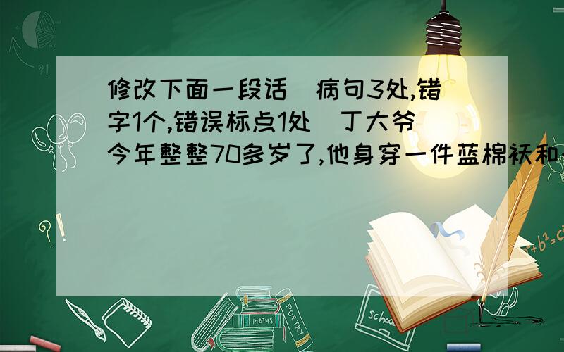 修改下面一段话（病句3处,错字1个,错误标点1处）丁大爷今年整整70多岁了,他身穿一件蓝棉袄和一顶旧棉帽,依然保持着坚苦朴素的作风.再解放战斗中,他经常推着小车为前方送粮食,曾四次被