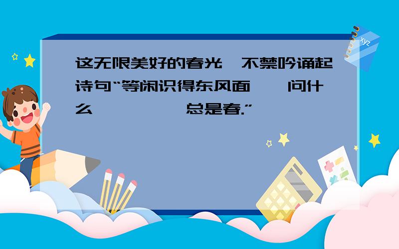 这无限美好的春光,不禁吟诵起诗句“等闲识得东风面,—问什么—————总是春.”