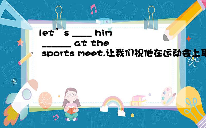 let’s ____ him ______ at the sports meet.让我们祝他在运动会上取得成功