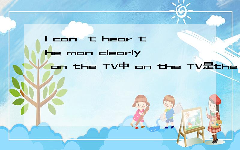 I can't hear the man clearly on the TV中 on the TV是the man 怎样翻译?