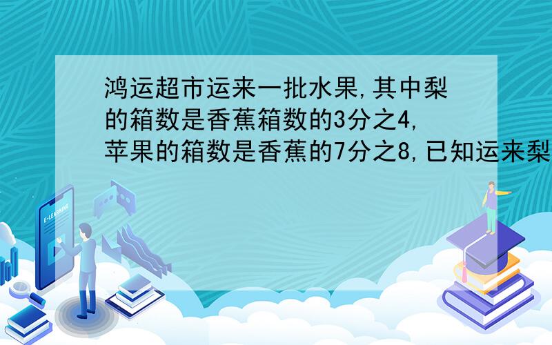 鸿运超市运来一批水果,其中梨的箱数是香蕉箱数的3分之4,苹果的箱数是香蕉的7分之8,已知运来梨24箱运来苹过多少箱