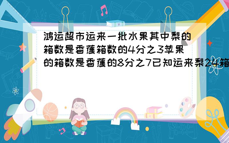 鸿运超市运来一批水果其中梨的箱数是香蕉箱数的4分之3苹果的箱数是香蕉的8分之7已知运来梨24箱运来苹果多少箱?