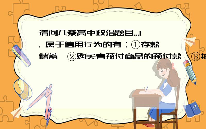 请问几条高中政治题目...1. 属于信用行为的有：①存款储蓄　②购买者预付商品的预付款　③拍卖　④银行向企业发放贷款A．①②③④　B．①②④　C．②③④  D．①③④2.云南“躲猫猫”