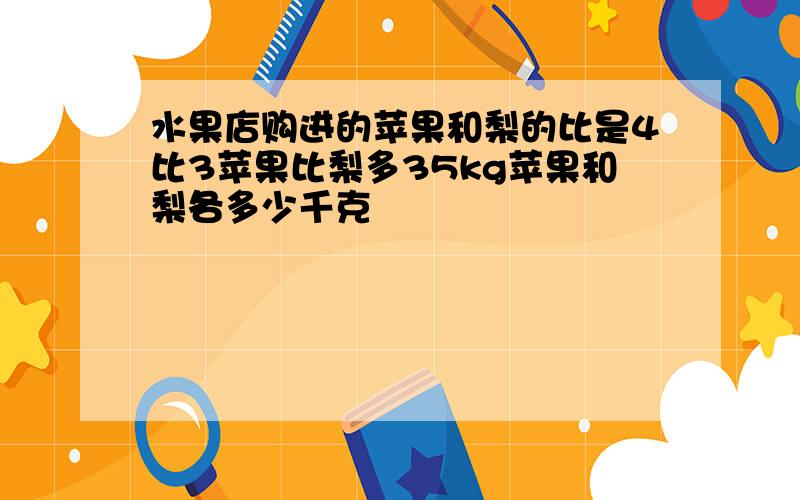 水果店购进的苹果和梨的比是4比3苹果比梨多35kg苹果和梨各多少千克