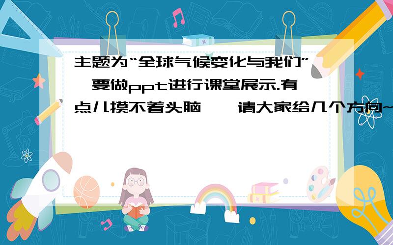 主题为“全球气候变化与我们”,要做ppt进行课堂展示.有点儿摸不着头脑……请大家给几个方向~~请在12小时因为时间紧迫,麻烦大家啦~~