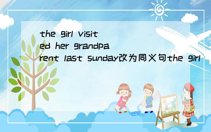 the girl visited her grandparent last sunday改为同义句the girl (三个空）her grandparthe girl visited her grandparent last Sunday改为同义句the girl (三个空）her grandparent last Sunday