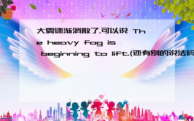 大雾逐渐消散了.可以说 The heavy fog is beginning to lift.(还有别的说法吗)谢谢