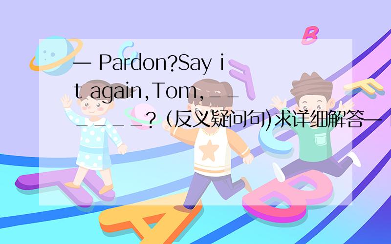 — Pardon?Say it again,Tom,______?（反义疑问句)求详细解答— Pardon?Say it again,Tom,______?— I wonder if we'll hand in our composition today.[ ]A．Do you B．don't you C．will you D．are you— Pardon?Say it again,Tom,______?— I w