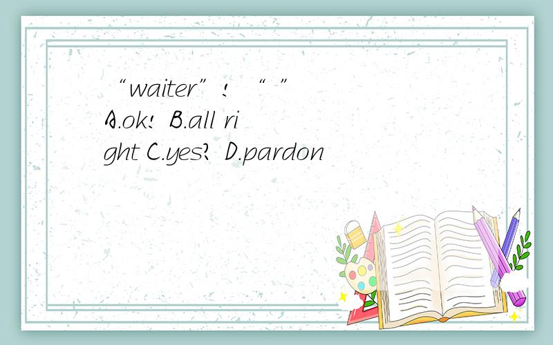 “waiter”! “ ” A.ok! B.all right C.yes? D.pardon