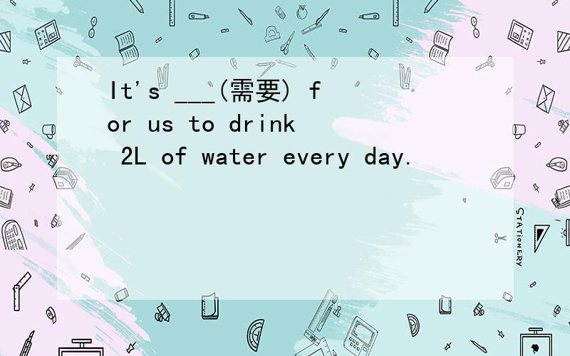 It's ___(需要) for us to drink 2L of water every day.