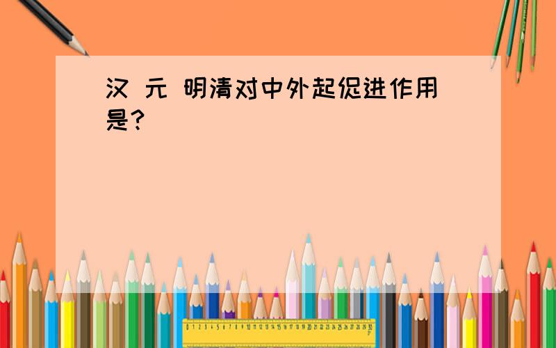 汉 元 明清对中外起促进作用是?