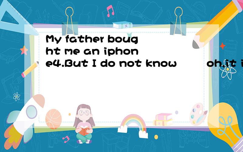 My father bought me an iphone4.But I do not know﹙ ﹚ oh,it is easy.let me show you.1.My father bought me an iphone4.But I do not know﹙ ﹚oh,it is easy.Let me show you.A.how to use B.how to use it C.what to use D.how to deal it2.We do not know w