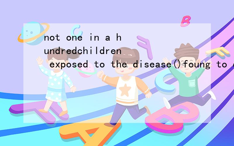 not one in a hundredchildren exposed to the disease()foung to developedAhas been Bbeing答案是A，为什么？