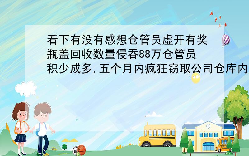 看下有没有感想仓管员虚开有奖瓶盖回收数量侵吞88万仓管员积少成多,五个月内疯狂窃取公司仓库内的有奖瓶盖,涉案金额高达88万元.近日,深圳市龙岗区人民检察院以涉嫌职务侵占罪依法批