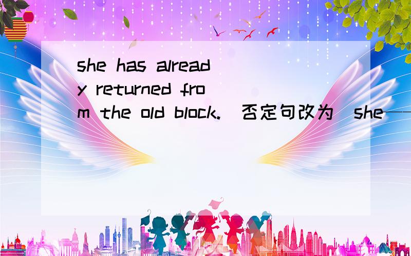 she has already returned from the old block.（否定句改为）she—— returned from the old block——.
