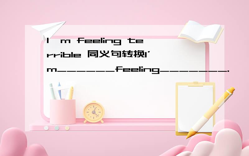 I'm feeling terrible 同义句转换I’m______feeling_______.