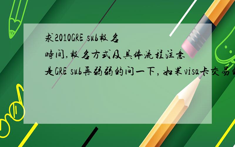 求2010GRE sub报名时间,报名方式及具体流程注意是GRE sub再弱弱的问一下，如果visa卡交易的话要用网银吗？另外报名时没有让我填证件号码什么的啊？那考试时怎么确认身份啊？大谢！满意的