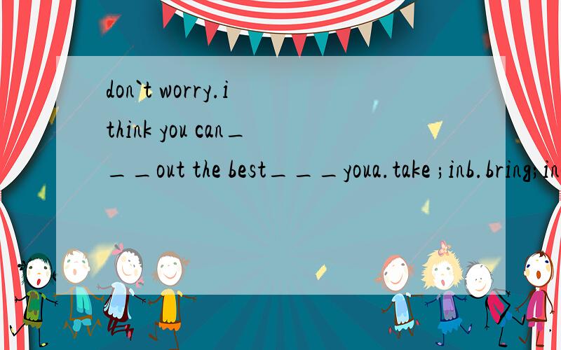 don`t worry.i think you can___out the best___youa.take ;inb.bring;inc.take;atd.bring;at求答案+做题方法【语言点+关键词】