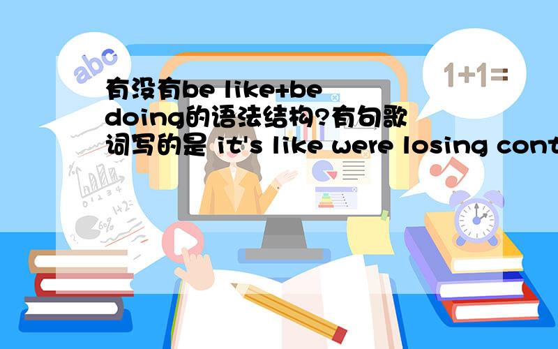 有没有be like+be doing的语法结构?有句歌词写的是 it's like were losing control有这样的嘛?或者是Be like +doing?Is like后面一般只能加名词吗?能加名词性词组和不定式之类的么?