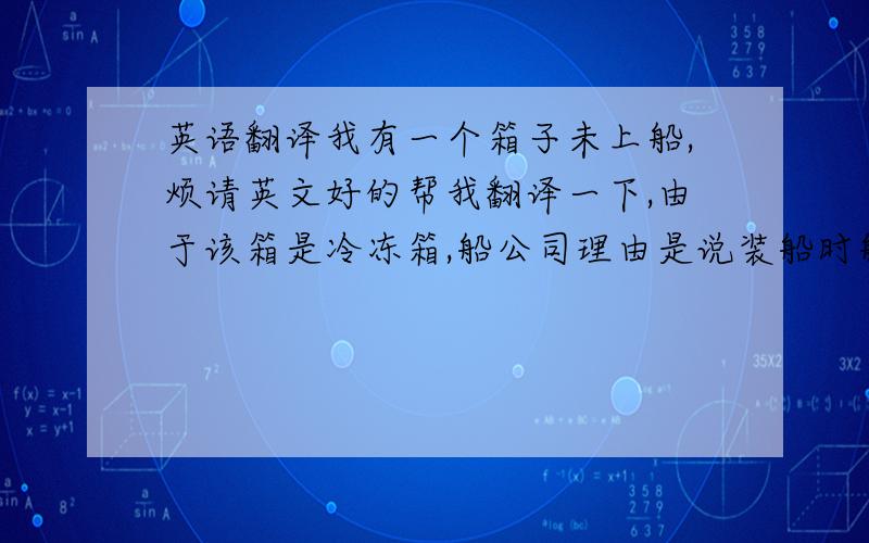 英语翻译我有一个箱子未上船,烦请英文好的帮我翻译一下,由于该箱是冷冻箱,船公司理由是说装船时船上没有多余的叉头,故未上船,现将漏装在下一个航次由此产生的一切损失由我司承担!烦