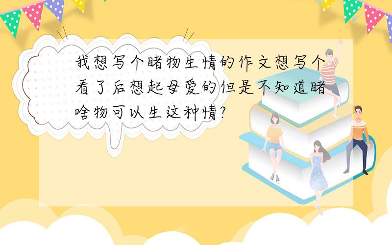 我想写个睹物生情的作文想写个看了后想起母爱的但是不知道睹啥物可以生这种情?