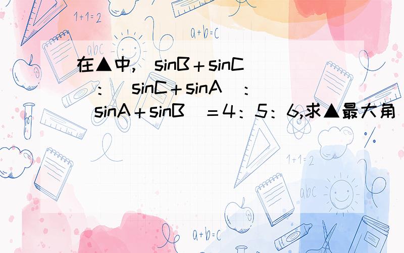 在▲中,（sinB＋sinC）：（sinC＋sinA）：（sinA＋sinB）＝4：5：6,求▲最大角