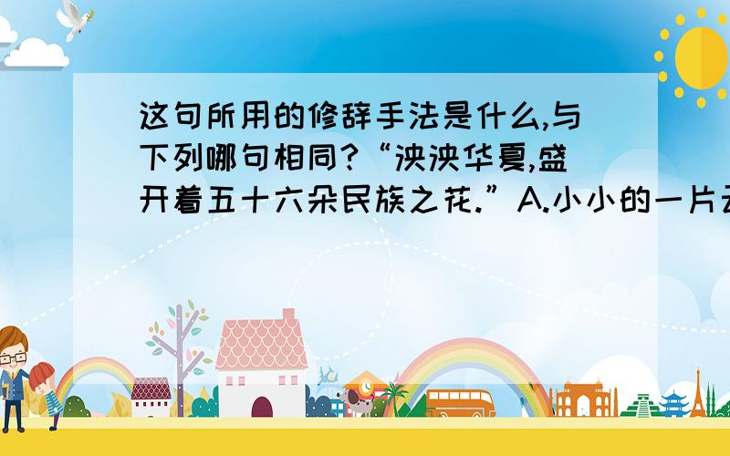 这句所用的修辞手法是什么,与下列哪句相同?“泱泱华夏,盛开着五十六朵民族之花.”A.小小的一片云呀,慢慢地走过来B.炊烟袅袅升起,隔江千万里C.家里盼着两条龙,是长江与黄河D.朋友不曾孤