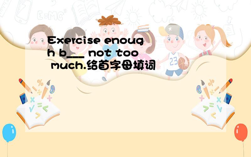 Exercise enough b___ not too much.给首字母填词